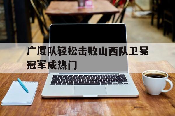关于广厦队轻松击败山西队卫冕冠军成热门的信息